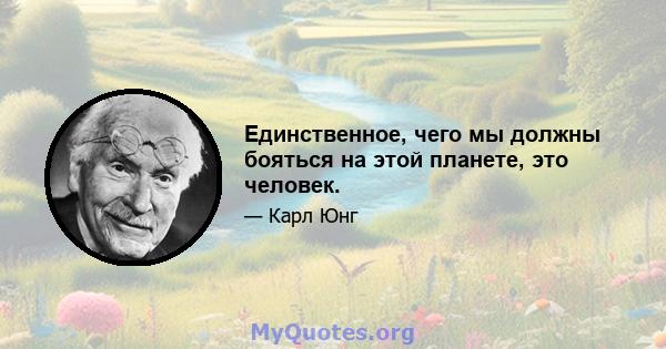 Единственное, чего мы должны бояться на этой планете, это человек.