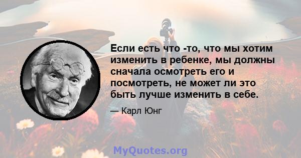 Если есть что -то, что мы хотим изменить в ребенке, мы должны сначала осмотреть его и посмотреть, не может ли это быть лучше изменить в себе.