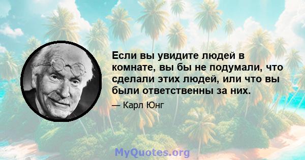 Если вы увидите людей в комнате, вы бы не подумали, что сделали этих людей, или что вы были ответственны за них.