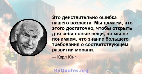 Это действительно ошибка нашего возраста. Мы думаем, что этого достаточно, чтобы открыть для себя новые вещи, но мы не понимаем, что знание большего требования о соответствующем развитии морали.