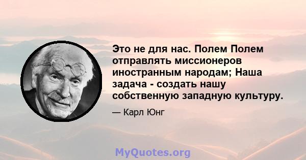 Это не для нас. Полем Полем отправлять миссионеров иностранным народам; Наша задача - создать нашу собственную западную культуру.