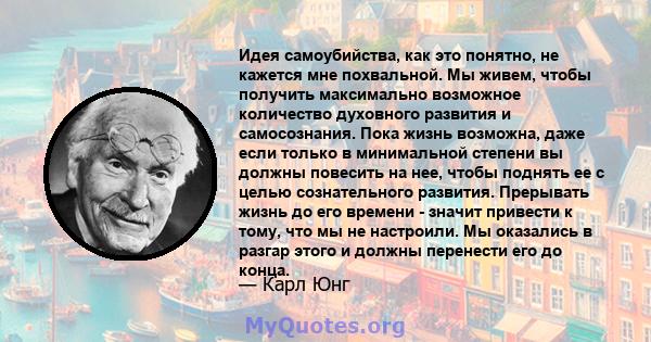 Идея самоубийства, как это понятно, не кажется мне похвальной. Мы живем, чтобы получить максимально возможное количество духовного развития и самосознания. Пока жизнь возможна, даже если только в минимальной степени вы