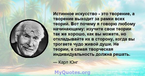 Истинное искусство - это творение, а творение выходит за рамки всех теорий. Вот почему я говорю любому начинающему: изучите свои теории так же хорошо, как вы можете, но откладывайте их в сторону, когда вы трогаете чудо