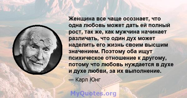 Женщина все чаще осознает, что одна любовь может дать ей полный рост, так же, как мужчина начинает различать, что один дух может наделить его жизнь своим высшим значением. Поэтому оба ищут психическое отношение к