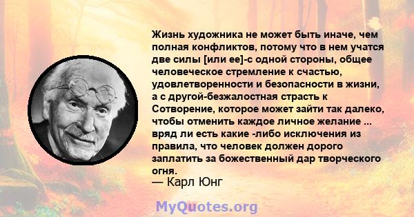 Жизнь художника не может быть иначе, чем полная конфликтов, потому что в нем учатся две силы [или ее]-с одной стороны, общее человеческое стремление к счастью, удовлетворенности и безопасности в жизни, а с