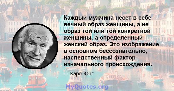 Каждый мужчина несет в себе вечный образ женщины, а не образ той или той конкретной женщины, а определенный женский образ. Это изображение в основном бессознательно, наследственный фактор изначального происхождения.