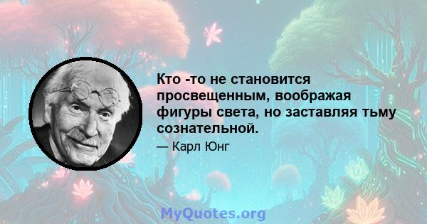 Кто -то не становится просвещенным, воображая фигуры света, но заставляя тьму сознательной.