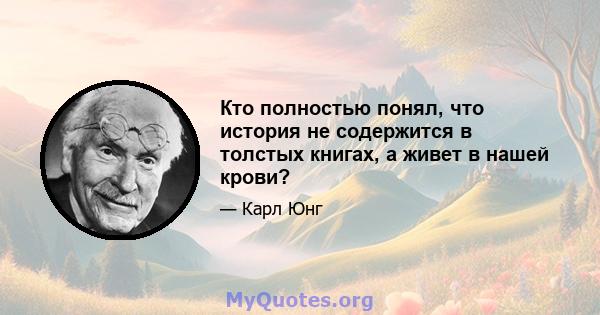 Кто полностью понял, что история не содержится в толстых книгах, а живет в нашей крови?