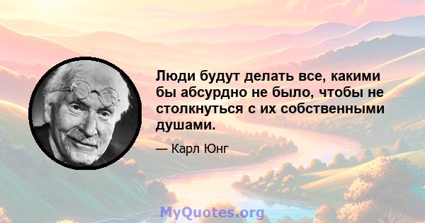 Люди будут делать все, какими бы абсурдно не было, чтобы не столкнуться с их собственными душами.