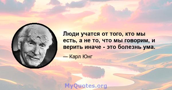 Люди учатся от того, кто мы есть, а не то, что мы говорим, и верить иначе - это болезнь ума.