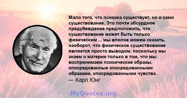 Мало того, что психика существует, но и само существование. Это почти абсурдное предубеждение предположить, что существование может быть только физическим ... мы вполне можем сказать, наоборот, что физическое