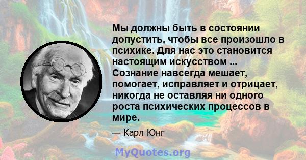 Мы должны быть в состоянии допустить, чтобы все произошло в психике. Для нас это становится настоящим искусством ... Сознание навсегда мешает, помогает, исправляет и отрицает, никогда не оставляя ни одного роста