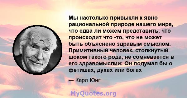 Мы настолько привыкли к явно рациональной природе нашего мира, что едва ли можем представить, что происходит что -то, что не может быть объяснено здравым смыслом. Примитивный человек, столкнутый шоком такого рода, не