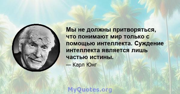 Мы не должны притворяться, что понимают мир только с помощью интеллекта. Суждение интеллекта является лишь частью истины.