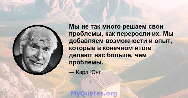 Мы не так много решаем свои проблемы, как переросли их. Мы добавляем возможности и опыт, которые в конечном итоге делают нас больше, чем проблемы.