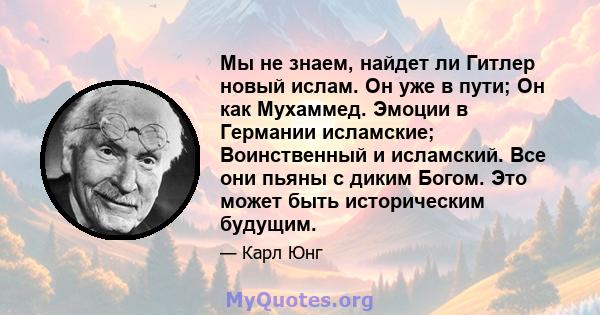 Мы не знаем, найдет ли Гитлер новый ислам. Он уже в пути; Он как Мухаммед. Эмоции в Германии исламские; Воинственный и исламский. Все они пьяны с диким Богом. Это может быть историческим будущим.