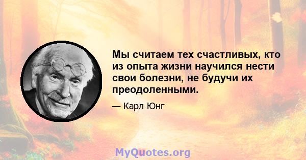 Мы считаем тех счастливых, кто из опыта жизни научился нести свои болезни, не будучи их преодоленными.