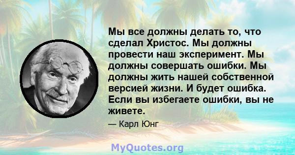 Мы все должны делать то, что сделал Христос. Мы должны провести наш эксперимент. Мы должны совершать ошибки. Мы должны жить нашей собственной версией жизни. И будет ошибка. Если вы избегаете ошибки, вы не живете.