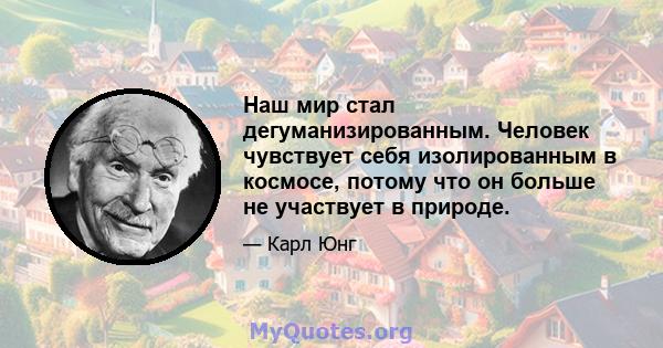 Наш мир стал дегуманизированным. Человек чувствует себя изолированным в космосе, потому что он больше не участвует в природе.