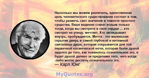 Насколько мы можем различить, единственная цель человеческого существования состоит в том, чтобы разжечь свет значения в темноте простого существа. Ваше видение станет ясным только тогда, когда вы смотрите в свое сердце 