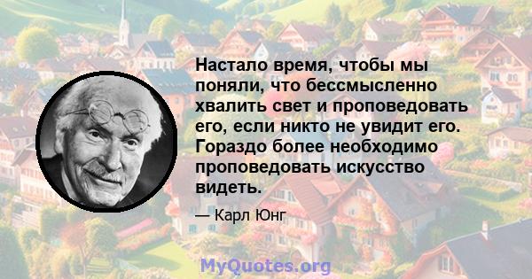 Настало время, чтобы мы поняли, что бессмысленно хвалить свет и проповедовать его, если никто не увидит его. Гораздо более необходимо проповедовать искусство видеть.