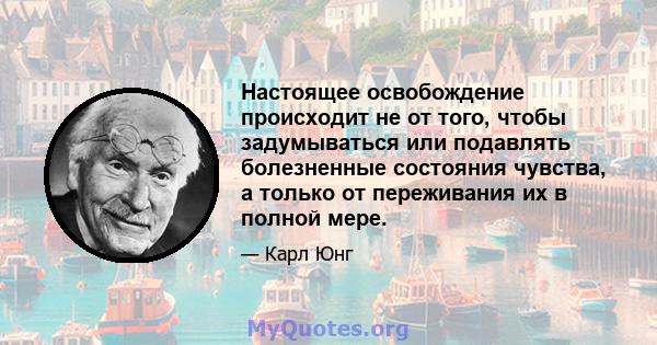 Настоящее освобождение происходит не от того, чтобы задумываться или подавлять болезненные состояния чувства, а только от переживания их в полной мере.