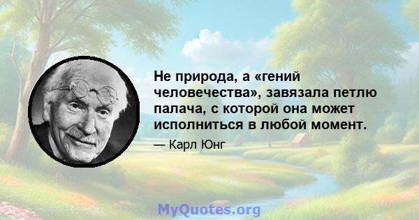 Не природа, а «гений человечества», завязала петлю палача, с которой она может исполниться в любой момент.