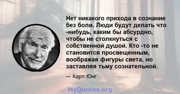 Нет никакого прихода в сознание без боли. Люди будут делать что -нибудь, каким бы абсурдно, чтобы не столкнуться с собственной душой. Кто -то не становится просвещенным, воображая фигуры света, но заставляя тьму