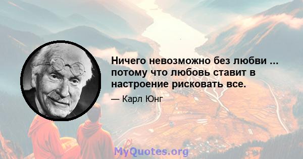 Ничего невозможно без любви ... потому что любовь ставит в настроение рисковать все.