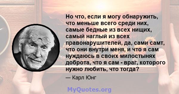 Но что, если я могу обнаружить, что меньше всего среди них, самые бедные из всех нищих, самый наглый из всех правонарушителей, да, сами самт, что они внутри меня, и что я сам нуждаюсь в своих милостынях доброта, что я