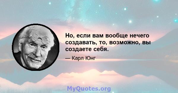 Но, если вам вообще нечего создавать, то, возможно, вы создаете себя.