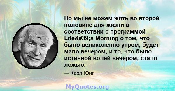 Но мы не можем жить во второй половине дня жизни в соответствии с программой Life's Morning о том, что было великолепно утром, будет мало вечером, и то, что было истинной волей вечером, стало ложью.