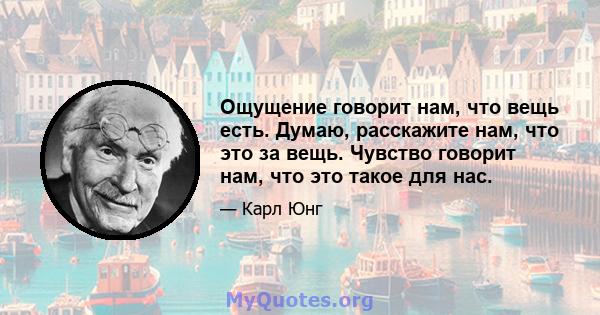 Ощущение говорит нам, что вещь есть. Думаю, расскажите нам, что это за вещь. Чувство говорит нам, что это такое для нас.