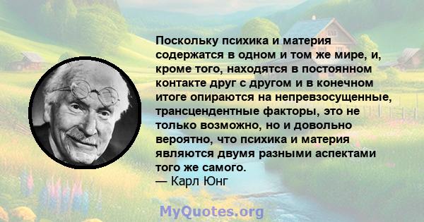 Поскольку психика и материя содержатся в одном и том же мире, и, кроме того, находятся в постоянном контакте друг с другом и в конечном итоге опираются на непревзосущенные, трансцендентные факторы, это не только