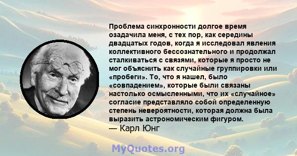 Проблема синхронности долгое время озадачила меня, с тех пор, как середины двадцатых годов, когда я исследовал явления коллективного бессознательного и продолжал сталкиваться с связями, которые я просто не мог объяснить 