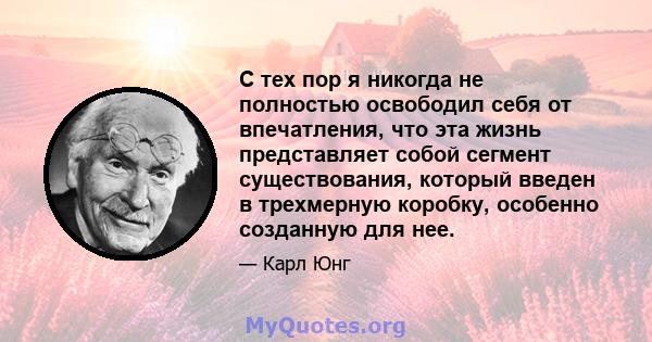 С тех пор я никогда не полностью освободил себя от впечатления, что эта жизнь представляет собой сегмент существования, который введен в трехмерную коробку, особенно созданную для нее.