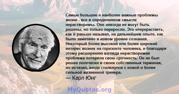 Самые большие и наиболее важные проблемы жизни - все в определенном смысле нерастворимы. Они никогда не могут быть решены, но только переросли. Это «перерастает», как я раньше называл, на дальнейшем опыте, как было