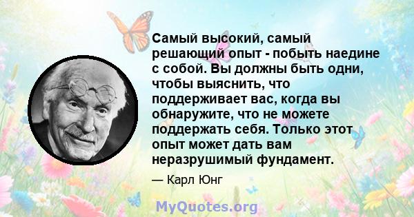 Самый высокий, самый решающий опыт - побыть наедине с собой. Вы должны быть одни, чтобы выяснить, что поддерживает вас, когда вы обнаружите, что не можете поддержать себя. Только этот опыт может дать вам неразрушимый