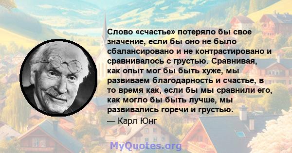 Слово «счастье» потеряло бы свое значение, если бы оно не было сбалансировано и не контрастировано и сравнивалось с грустью. Сравнивая, как опыт мог бы быть хуже, мы развиваем благодарность и счастье, в то время как,