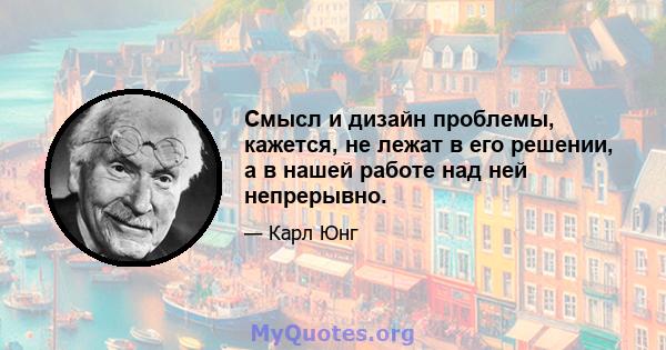 Смысл и дизайн проблемы, кажется, не лежат в его решении, а в нашей работе над ней непрерывно.