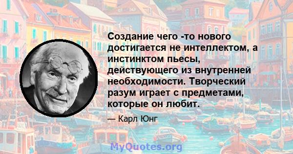 Создание чего -то нового достигается не интеллектом, а инстинктом пьесы, действующего из внутренней необходимости. Творческий разум играет с предметами, которые он любит.