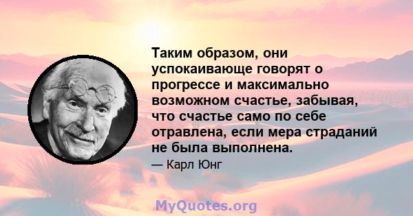 Таким образом, они успокаивающе говорят о прогрессе и максимально возможном счастье, забывая, что счастье само по себе отравлена, если мера страданий не была выполнена.