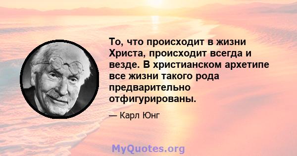 То, что происходит в жизни Христа, происходит всегда и везде. В христианском архетипе все жизни такого рода предварительно отфигурированы.