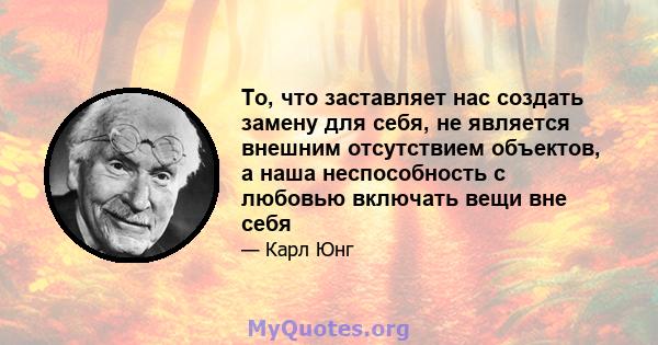 То, что заставляет нас создать замену для себя, не является внешним отсутствием объектов, а наша неспособность с любовью включать вещи вне себя