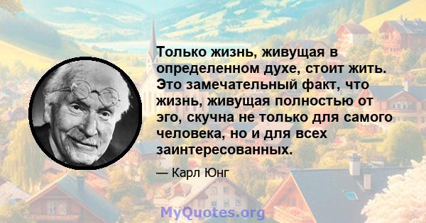 Только жизнь, живущая в определенном духе, стоит жить. Это замечательный факт, что жизнь, живущая полностью от эго, скучна не только для самого человека, но и для всех заинтересованных.