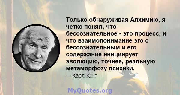 Только обнаруживая Алхимию, я четко понял, что бессознательное - это процесс, и что взаимопонимание эго с бессознательным и его содержание инициирует эволюцию, точнее, реальную метаморфозу психики.