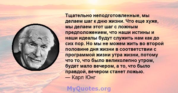 Тщательно неподготовленные, мы делаем шаг к дню жизни. Что еще хуже, мы делаем этот шаг с ложным предположением, что наши истины и наши идеалы будут служить нам как до сих пор. Но мы не можем жить во второй половине дня 