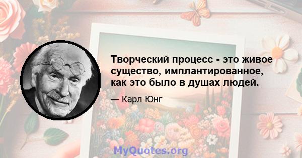 Творческий процесс - это живое существо, имплантированное, как это было в душах людей.