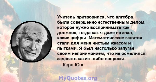 Учитель притворился, что алгебра была совершенно естественным делом, которое нужно воспринимать как должное, тогда как я даже не знал, какие цифры. Математические занятия стали для меня чистым ужасом и пытками. Я был