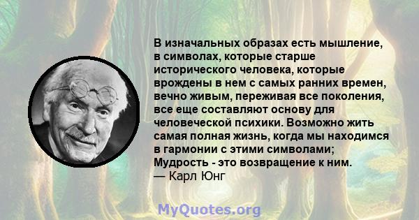 В изначальных образах есть мышление, в символах, которые старше исторического человека, которые врождены в нем с самых ранних времен, вечно живым, переживая все поколения, все еще составляют основу для человеческой